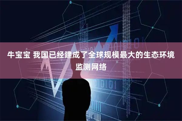 牛宝宝 我国已经建成了全球规模最大的生态环境监测网络
