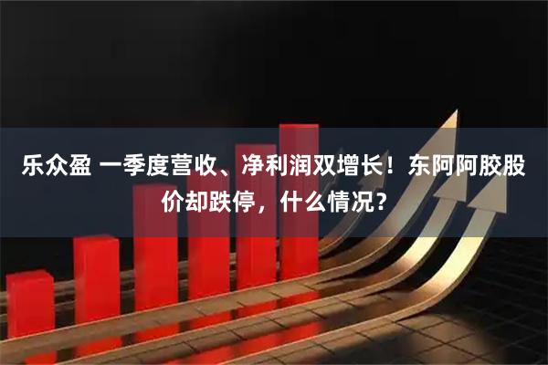 乐众盈 一季度营收、净利润双增长！东阿阿胶股价却跌停，什么情况？