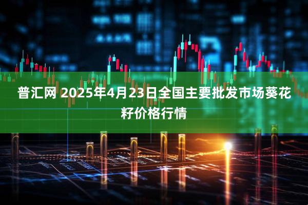 普汇网 2025年4月23日全国主要批发市场葵花籽价格行情