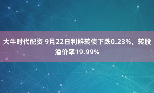 大牛时代配资 9月22日利群转债下跌0.23%，转股溢价率19.99%