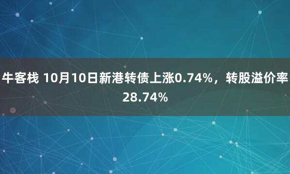 牛客栈 10月10日新港转债上涨0.74%，转股溢价率28.74%