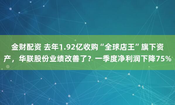 金财配资 去年1.92亿收购“全球店王”旗下资产，华联股份业绩改善了？一季度净利润下降75%