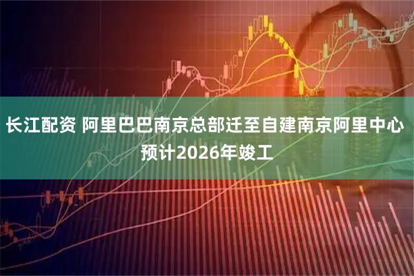 长江配资 阿里巴巴南京总部迁至自建南京阿里中心 预计2026年竣工