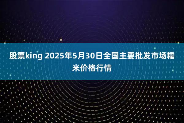 股票king 2025年5月30日全国主要批发市场糯米价格行情