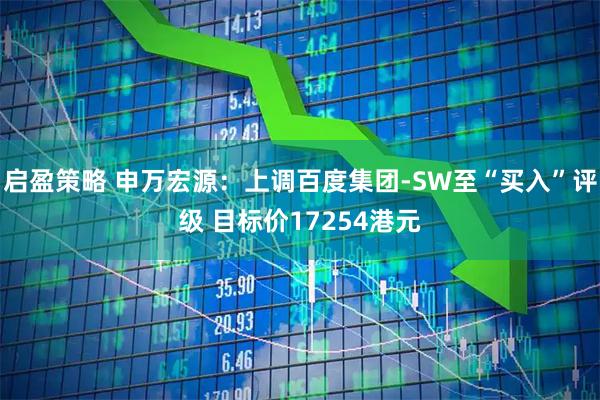 启盈策略 申万宏源：上调百度集团-SW至“买入”评级 目标价17254港元