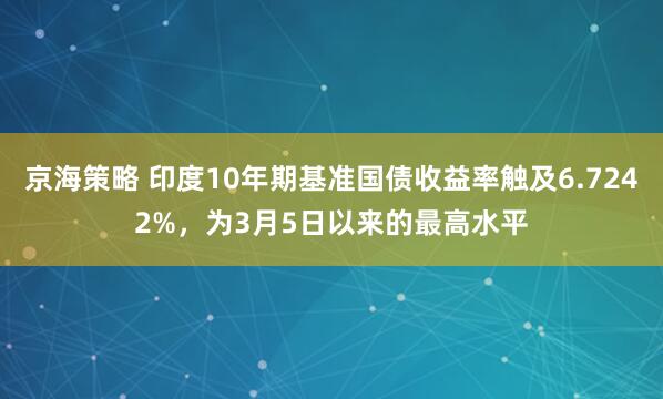 京海策略 印度10年期基准国债收益率触及6.7242%，为3月5日以来的最高水平